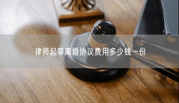 律師起草離婚協(xié)議費用多少錢一份