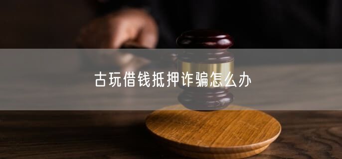 古玩借錢抵押詐騙怎么辦